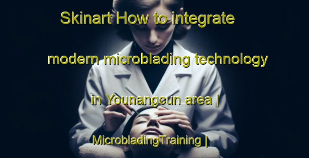 Skinart How to integrate modern microblading technology in Younangcun area | MicrobladingTraining | MicrobladingClasses | SkinartTraining-China